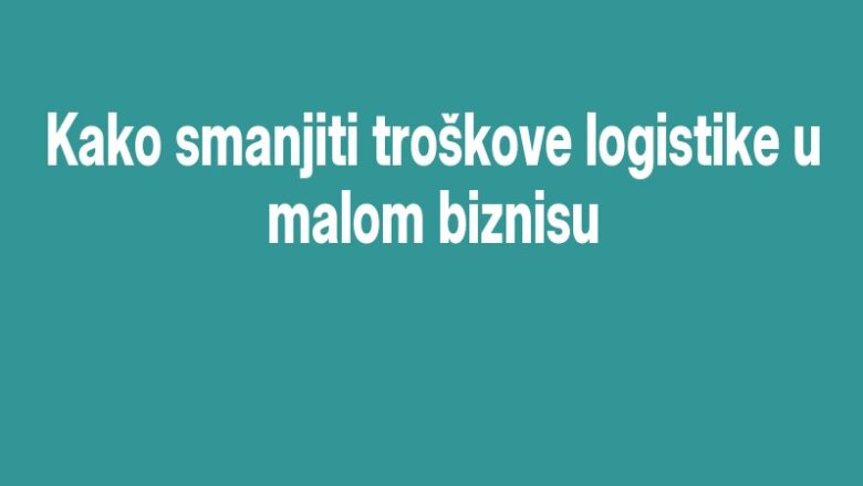 Kako smanjiti troškove logistike u malom biznisu