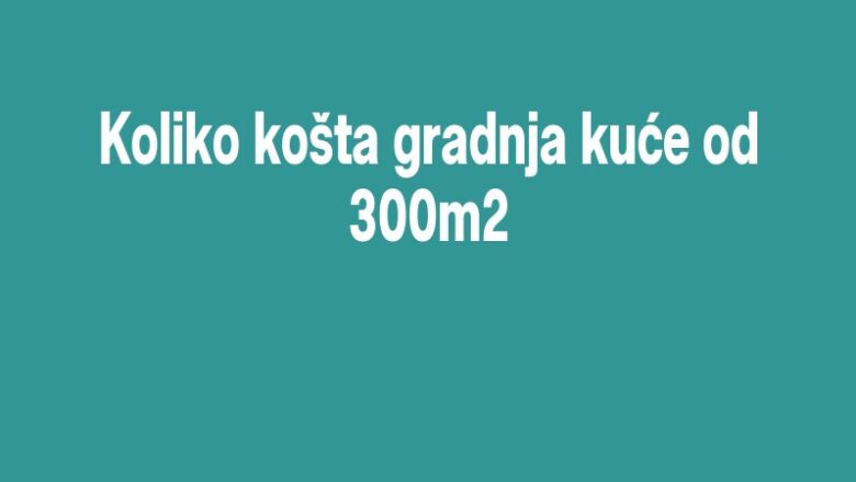 Koliko košta gradnja kuće od 300m2