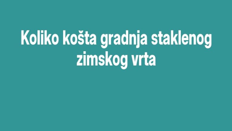 Koliko košta gradnja staklenog zimskog vrta