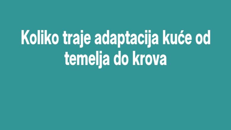Koliko traje adaptacija kuće od temelja do krova