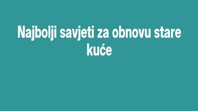 Najbolji savjeti za obnovu stare kuće