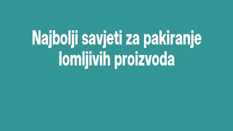 Najbolji savjeti za pakiranje lomljivih proizvoda