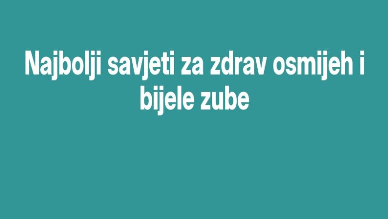 Najbolji savjeti za zdrav osmijeh i bijele zube