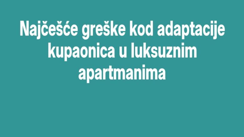 Najčešće greške kod adaptacije kupaonica u luksuznim apartmanima
