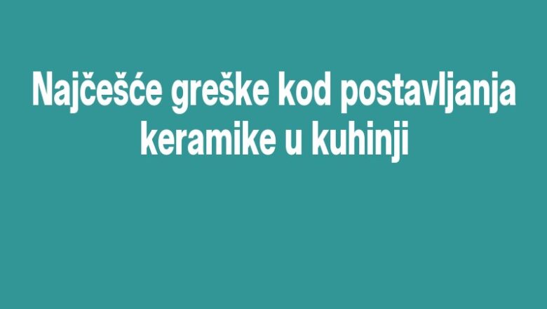 Najčešće greške kod postavljanja keramike u kuhinji