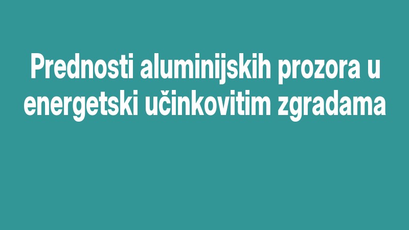 Prednosti Aluminijskih Prozora U Energetski Učinkovitim Zgradama
