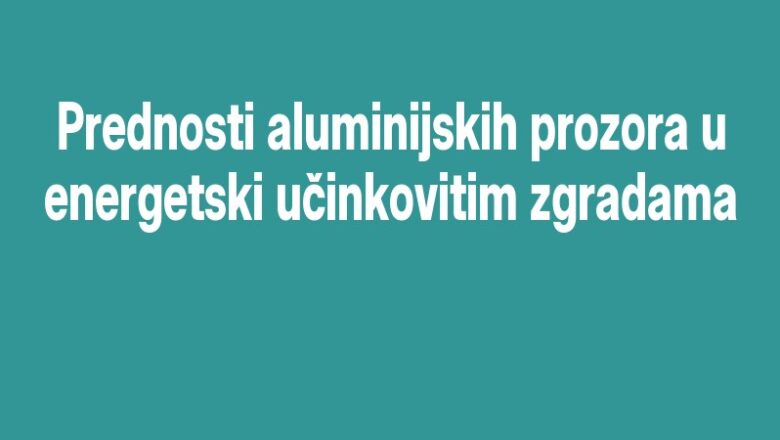 Prednosti aluminijskih prozora u energetski učinkovitim zgradama