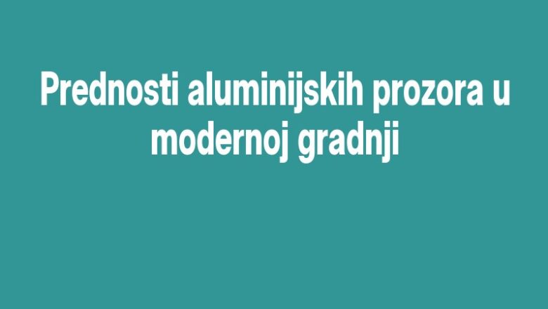 Prednosti aluminijskih prozora u modernoj gradnji
