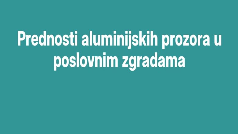 Prednosti aluminijskih prozora u poslovnim zgradama