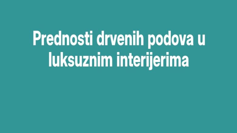 Prednosti drvenih podova u luksuznim interijerima