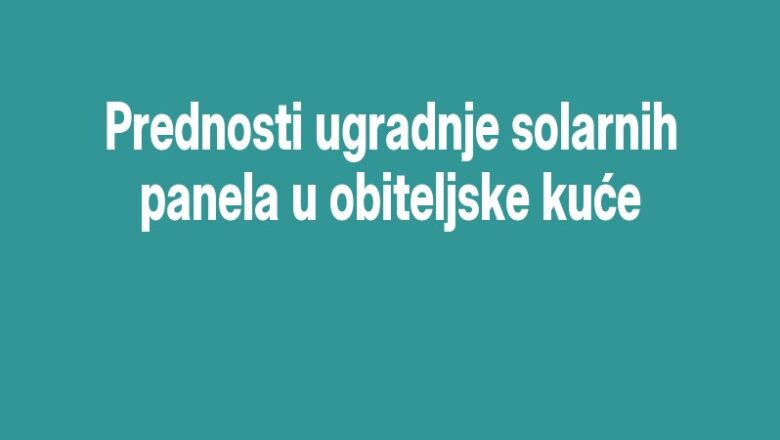 Prednosti ugradnje solarnih panela u obiteljske kuće