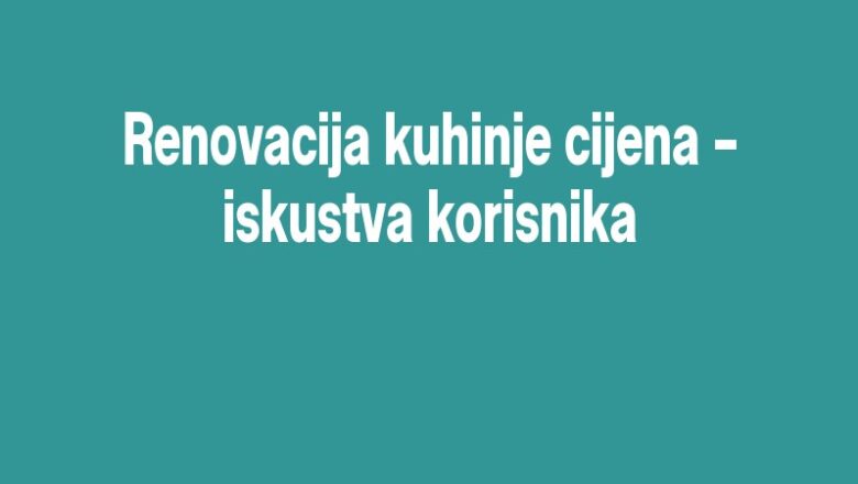 Renovacija kuhinje cijena – iskustva korisnika