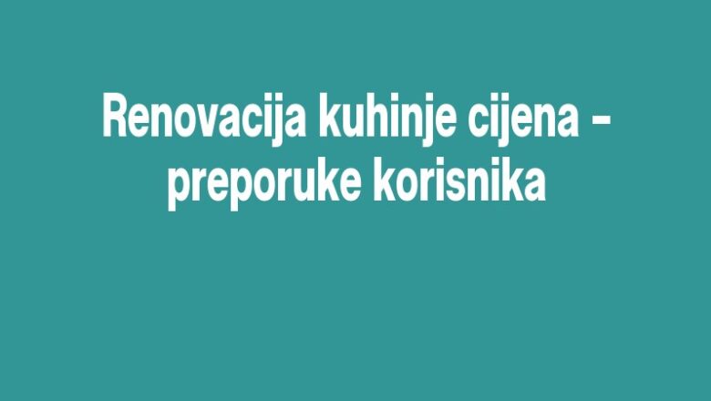 Renovacija kuhinje cijena – preporuke korisnika