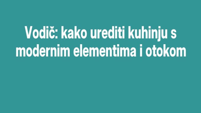 Vodič: kako urediti kuhinju s modernim elementima i otokom