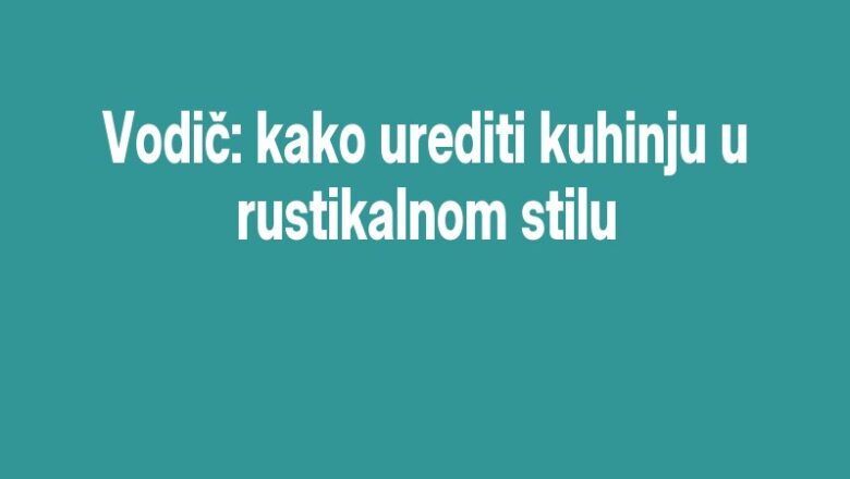 Vodič: kako urediti kuhinju u rustikalnom stilu